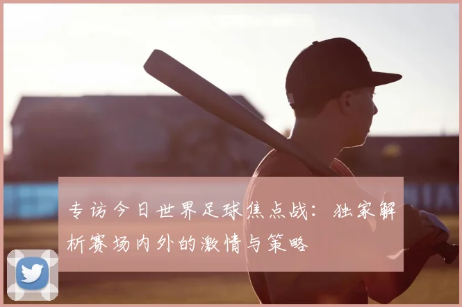 专访今日世界足球焦点战：独家解析赛场内外的激情与策略