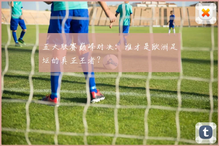 五大联赛巅峰对决：谁才是欧洲足坛的真正王者？