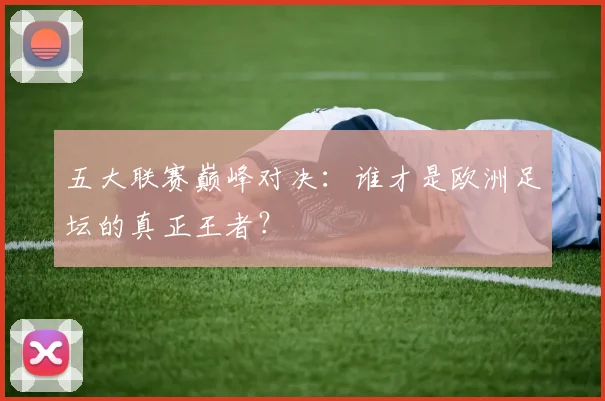 五大联赛巅峰对决：谁才是欧洲足坛的真正王者？