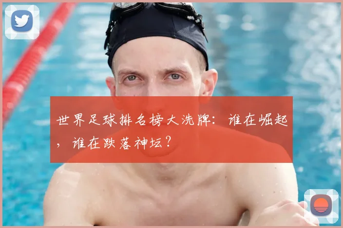 世界足球排名榜大洗牌：谁在崛起，谁在跌落神坛？