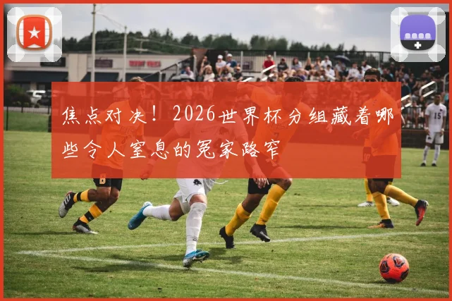 焦点对决！2026世界杯分组藏着哪些令人窒息的冤家路窄